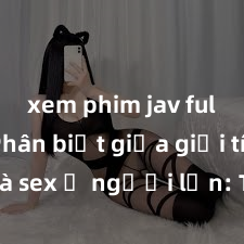 xem phim jav full HD Phân biệt giữa giới tính và sex ở người lớn: Tìm hiểu sự khác biệt và yếu tố quyết định