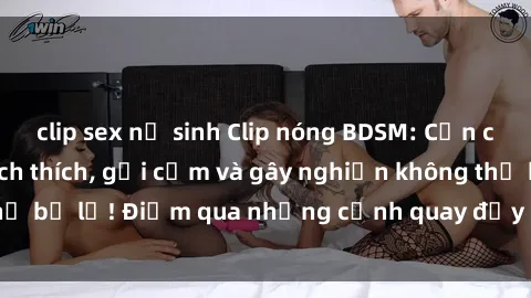 clip sex nữ sinh Clip nóng BDSM: Cận cảnh tình huống kích thích, gợi cảm và gây nghiện không thể bỏ lỡ! Điểm qua những cảnh quay đầy khêu gợi và đam mê.