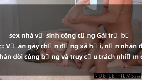 sex nhà vệ sinh công cộng Gái trẻ bị hiếp dâm bạo lực: Vụ án gây chấn động xã hội, nạn nhân đòi công bằng và truy cứu trách nhiệm của thủ phạm