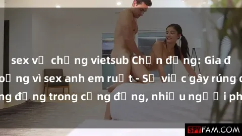 sex vợ chồng vietsub Chấn động: Gia đình gặp khủng hoảng vì sex anh em ruột - Sự việc gây rúng động trong cộng đồng, nhiều người phẫn nộ và lo lắng