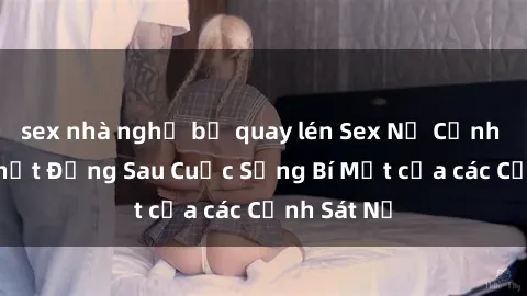 sex nhà nghỉ bị quay lén Sex Nữ Cảnh Sát: Sự Thật Đằng Sau Cuộc Sống Bí Mật của các Cảnh Sát Nữ