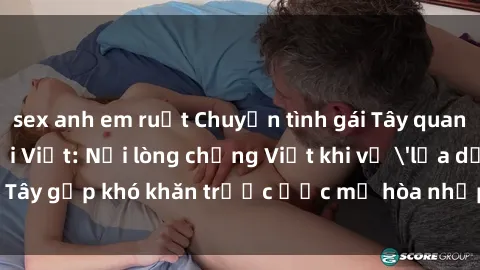 sex anh em ruột Chuyện tình gái Tây quan hệ với người Việt: Nỗi lòng chồng Việt khi vợ 'lừa dối', gái Tây gặp khó khăn trước ước mơ hòa nhập vào xã hội Việt Nam