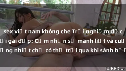 sex việt nam không che Trải nghiệm độc đáo khi làm tình với gái đẹp: Cảm nhận sự mãnh liệt và cuồng nhiệt chỉ có thể trải qua khi sánh bước cùng người đẹp.