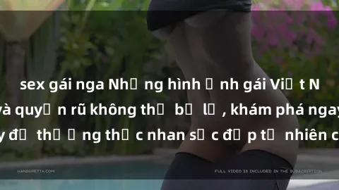 sex gái nga Những hình ảnh gái Việt Nam nude gợi cảm và quyến rũ không thể bỏ lỡ, khám phá ngay để thưởng thức nhan sắc đẹp tự nhiên của phụ nữ xinh đẹp.