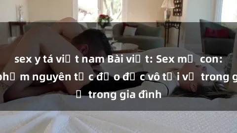 sex y tá việt nam Bài viết: Sex mẹ con: Sự vi phạm nguyên tắc đạo đức vô tội vạ trong gia đình
