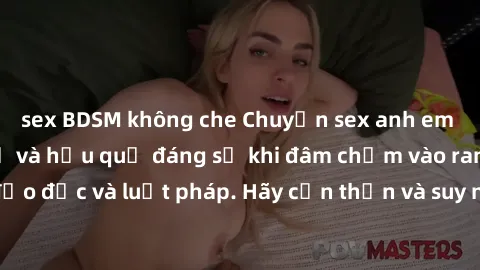 sex BDSM không che Chuyện sex anh em ruột: Điều cấm kỵ và hậu quả đáng sợ khi đâm chạm vào ranh giới đạo đức và luật pháp. Hãy cẩn thận và suy nghĩ kỹ trước khi hành động!