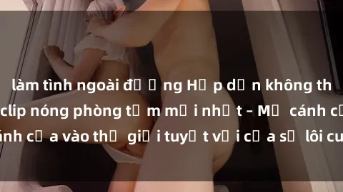 làm tình ngoài đường Hấp dẫn không thể cưỡng lại với clip nóng phòng tắm mới nhất – Mở cánh cửa vào thế giới tuyệt vời của sự lôi cuốn và gợi cảm.