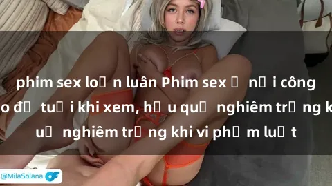 phim sex loạn luân Phim sex ở nơi công cộng: Cảnh báo độ tuổi khi xem, hậu quả nghiêm trọng khi vi phạm luật