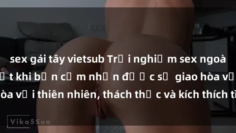 sex gái tây vietsub Trải nghiệm sex ngoài trời: Tuyệt vời nhất khi bạn cảm nhận được sự giao hòa với thiên nhiên, thách thức và kích thích tình dục mới lạ.
