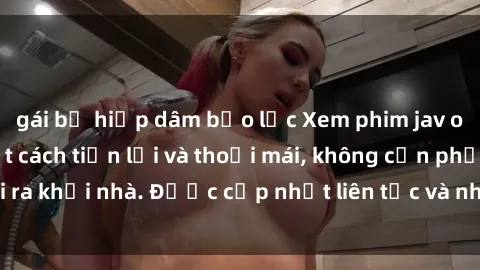 gái bị hiếp dâm bạo lực Xem phim jav online tại nhà một cách tiện lợi và thoải mái, không cần phải ra khỏi nhà. Được cập nhật liên tục và nhiều thể loại hấp dẫn.