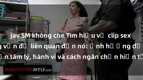 jav SM không che Tìm hiểu về clip sex sinh viên và những vấn đề liên quan đến nó: ảnh hưởng đến tâm lý, hành vi và cách ngăn chặn hiện tượng phổ biến này.
