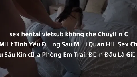 sex hentai vietsub không che Chuyện Cấm Kỵ: Những Bí Mật Tình Yêu Đằng Sau Mối Quan Hệ Sex Chị Dâu Sâu Kín của Phòng Em Trai. Đến Đâu Là Giới Hạn Được Chấp Nhận?