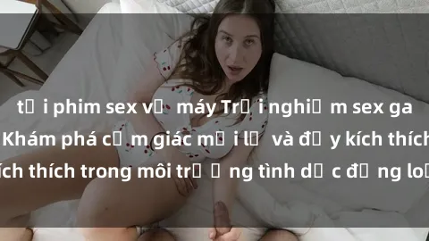 tải phim sex về máy Trải nghiệm sex gangbang đỉnh cao: Khám phá cảm giác mới lạ và đầy kích thích trong môi trường tình dục đồng loạt quyến rũ.