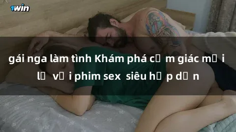 gái nga làm tình Khám phá cảm giác mới lạ với phim sex  siêu hấp dẫn