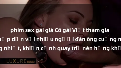 phim sex gái già Cô gái Việt tham gia vào buổi gangbang hấp dẫn với nhiều người đàn ông cuồng nhiệt, khiến cảnh quay trở nên hứng khởi và đầy kích thích.