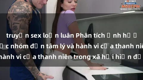 truyện sex loạn luân Phân tích ảnh hưởng của sex bạo lực nhóm đến tâm lý và hành vi của thanh niên trong xã hội hiện đại