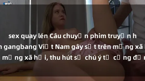 sex quay lén Câu chuyện phim truyền hình về băng nhóm gangbang Việt Nam gây sốt trên mạng xã hội, thu hút sự chú ý từ cộng đồng mạng.