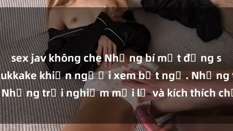 sex jav không che Những bí mật đằng sau cảnh phim sex bukkake khiến người xem bất ngờ. Những trải nghiệm mới lạ và kích thích chưa từng thấy.