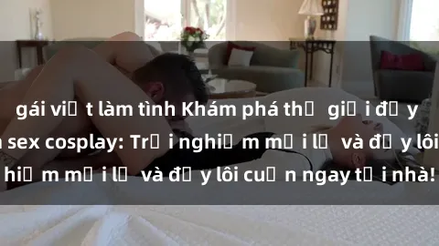 gái việt làm tình Khám phá thế giới đầy kích thích của phim sex cosplay: Trải nghiệm mới lạ và đầy lôi cuốn ngay tại nhà!