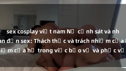 sex cosplay việt nam Nữ cảnh sát và những vụ án liên quan đến sex: Thách thức và trách nhiệm của họ trong việc bảo vệ và phục vụ cộng đồng