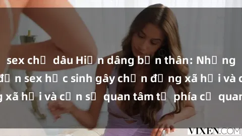 sex chị dâu Hiến dâng bản thân: Những vụ án liên quan đến sex học sinh gây chấn động xã hội và cần sự quan tâm từ phía cơ quan chức năng