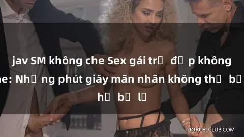 jav SM không che Sex gái trẻ đẹp không che: Những phút giây mãn nhãn không thể bỏ lỡ