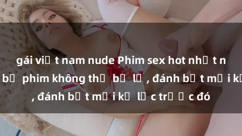 gái việt nam nude Phim sex hot nhất năm  Top những bộ phim không thể bỏ lỡ, đánh bật mọi kỷ lục trước đó