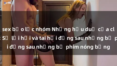 sex bạo lực nhóm Những hậu duệ của clip sex đình đám: Sự lợi hại và tai hại đằng sau những bộ phim nóng bỏng