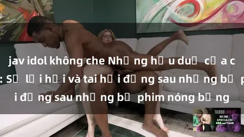 jav idol không che Những hậu duệ của clip sex đình đám: Sự lợi hại và tai hại đằng sau những bộ phim nóng bỏng