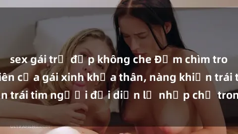 sex gái trẻ đẹp không che Đắm chìm trong vẻ đẹp tự nhiên của gái xinh khỏa thân, nàng khiến trái tim người đối diện lỡ nhịp chỉ trong một cái nhìn.