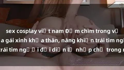 sex cosplay việt nam Đắm chìm trong vẻ đẹp tự nhiên của gái xinh khỏa thân, nàng khiến trái tim người đối diện lỡ nhịp chỉ trong một cái nhìn.