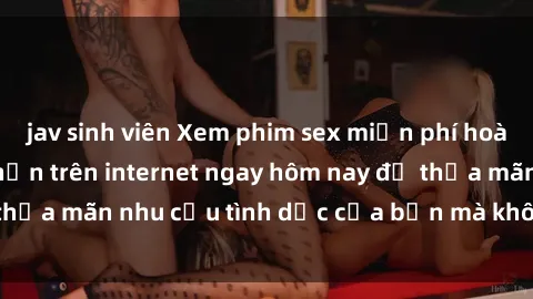 jav sinh viên Xem phim sex miễn phí hoàn toàn không giới hạn trên internet ngay hôm nay để thỏa mãn nhu cầu tình dục của bạn mà không tốn chi phí.