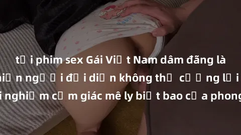 tải phim sex Gái Việt Nam dâm đãng làm tình say đắm, khiến người đối diện không thể cưỡng lại được. Hãy trải nghiệm cảm giác mê ly biết bao của phong cách yêu đương đậm chất dân tộc!