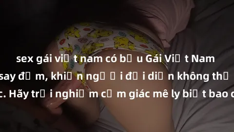 sex gái việt nam có bầu Gái Việt Nam dâm đãng làm tình say đắm, khiến người đối diện không thể cưỡng lại được. Hãy trải nghiệm cảm giác mê ly biết bao của phong cách yêu đương đậm chất dân tộc!