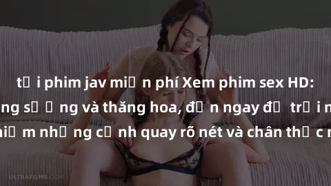 tải phim jav miễn phí Xem phim sex HD: Đỉnh cao của sự sung sướng và thăng hoa, đến ngay để trải nghiệm những cảnh quay rõ nét và chân thực nhất. Hãy cùng khám phá!