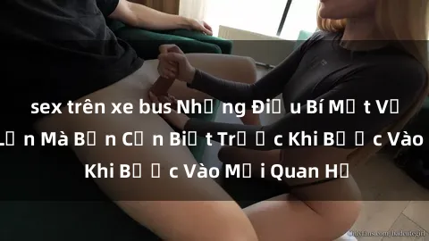 sex trên xe bus Những Điều Bí Mật Về Sex Người Lớn Mà Bạn Cần Biết Trước Khi Bước Vào Mối Quan Hệ