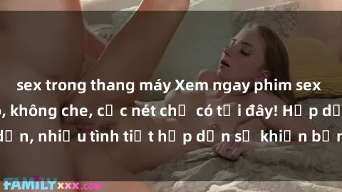sex trong thang máy Xem ngay phim sex full HD đỉnh cao, không che, cực nét chỉ có tại đây! Hấp dẫn, nhiều tình tiết hấp dẫn sẽ khiến bạn thỏa mãn đắm say.