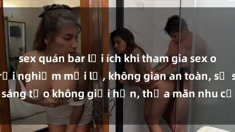 sex quán bar lợi ích khi tham gia sex online không che: Trải nghiệm mới lạ, không gian an toàn, sự sáng tạo không giới hạn, thỏa mãn nhu cầu tình dục của bạn.