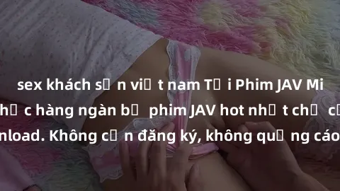 sex khách sạn việt nam Tải Phim JAV Miễn Phí - Thưởng thức hàng ngàn bộ phim JAV hot nhất chỉ cần click download. Không cần đăng ký, không quảng cáo - Dễ dàng tải về và xem online!
