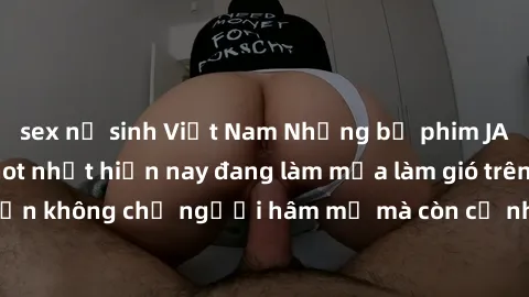 sex nữ sinh Việt Nam Những bộ phim JAV idol không che hot nhất hiện nay đang làm mưa làm gió trên mạng, hấp dẫn không chỉ người hâm mộ mà còn cả những ai mới tìm hiểu về thể loại này!