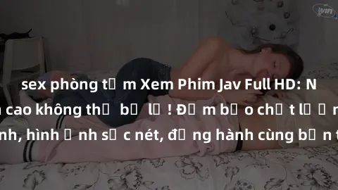 sex phòng tắm Xem Phim Jav Full HD: Những bộ phim đỉnh cao không thể bỏ lỡ! Đảm bảo chất lượng ổn định, hình ảnh sắc nét, đồng hành cùng bạn trong những giây phút thư giãn!