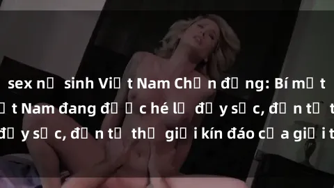 sex nữ sinh Việt Nam Chấn động: Bí mật về sex nữ sinh Việt Nam đang được hé lộ đầy sốc, đến từ thế giới kín đáo của giới trẻ.