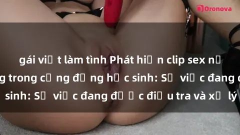 gái việt làm tình Phát hiện clip sex nữ sinh gây chấn động trong cộng đồng học sinh: Sự việc đang được điều tra và xử lý