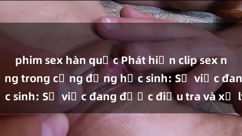 phim sex hàn quốc Phát hiện clip sex nữ sinh gây chấn động trong cộng đồng học sinh: Sự việc đang được điều tra và xử lý