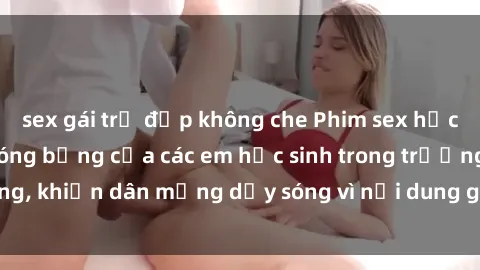 sex gái trẻ đẹp không che Phim sex học sinh: Hành động nóng bỏng của các em học sinh trong trường, khiến dân mạng dậy sóng vì nội dung gợi cảm và kích thích.