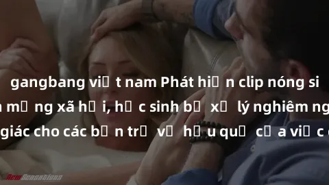 gangbang việt nam Phát hiện clip nóng sinh viên gây sốt trên mạng xã hội, học sinh bị xử lý nghiêm ngặt. Đây là cảnh giác cho các bạn trẻ về hậu quả của việc chia sẻ thông tin trái phép trên internet.