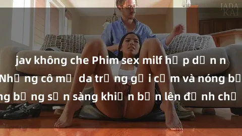 jav không che Phim sex milf hấp dẫn nhất mọi thời đại: Những cô mẹ da trắng gợi cảm và nóng bỏng sẵn sàng khiến bạn lên đỉnh chỉ trong chớp mắt!