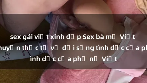 sex gái việt xinh đẹp Sex bà mẹ Việt Nam: Câu chuyện thực tế về đời sống tình dục của phụ nữ Việt