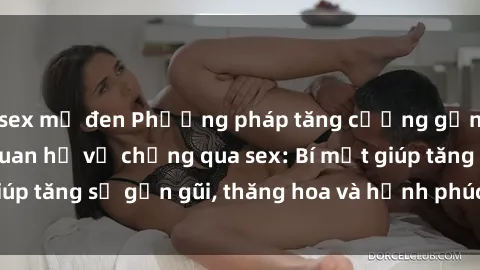 sex mỹ đen Phương pháp tăng cường gắn kết trong mối quan hệ vợ chồng qua sex: Bí mật giúp tăng sự gần gũi, thăng hoa và hạnh phúc cho cặp đôi