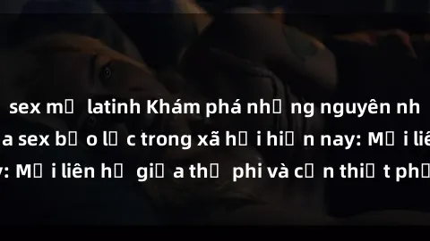 sex mỹ latinh Khám phá những nguyên nhân và hậu quả của sex bạo lực trong xã hội hiện nay: Mối liên hệ giữa thị phi và cần thiết phải ngăn chặn.